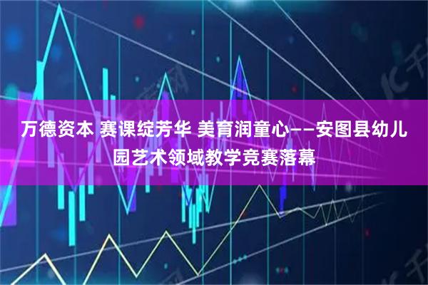 万德资本 赛课绽芳华 美育润童心——安图县幼儿园艺术领域教学竞赛落幕