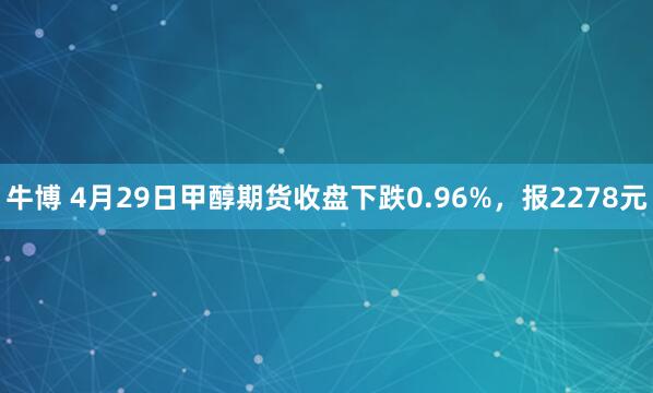 牛博 4月29日甲醇期货收盘下跌0.96%，报2278元
