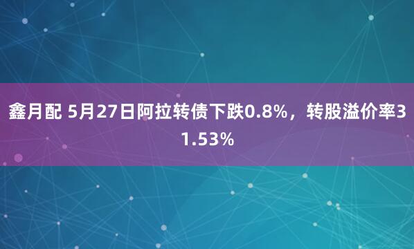 鑫月配 5月27日阿拉转债下跌0.8%，转股溢价率31.53%