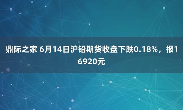 鼎际之家 6月14日沪铅期货收盘下跌0.18%，报16920元