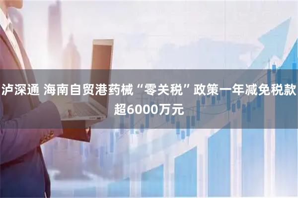 泸深通 海南自贸港药械“零关税”政策一年减免税款超6000万元
