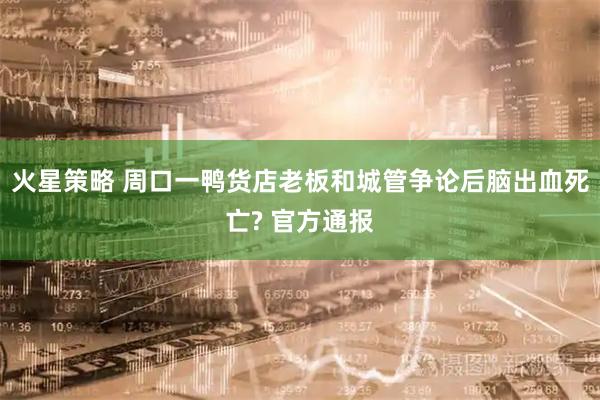 火星策略 周口一鸭货店老板和城管争论后脑出血死亡? 官方通报