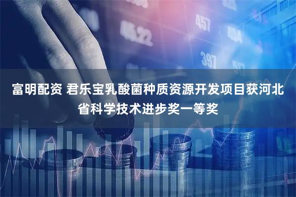 富明配资 君乐宝乳酸菌种质资源开发项目获河北省科学技术进步奖一等奖