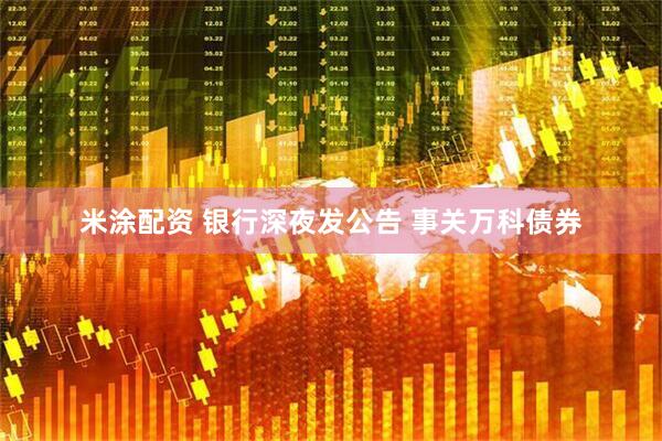 米涂配资 银行深夜发公告 事关万科债券