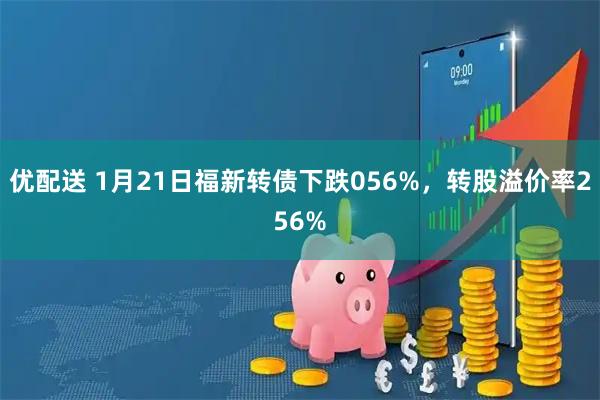 优配送 1月21日福新转债下跌056%，转股溢价率256%