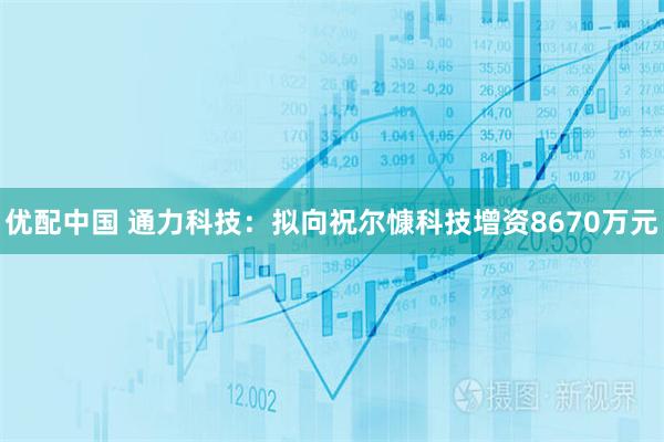 优配中国 通力科技：拟向祝尔慷科技增资8670万元