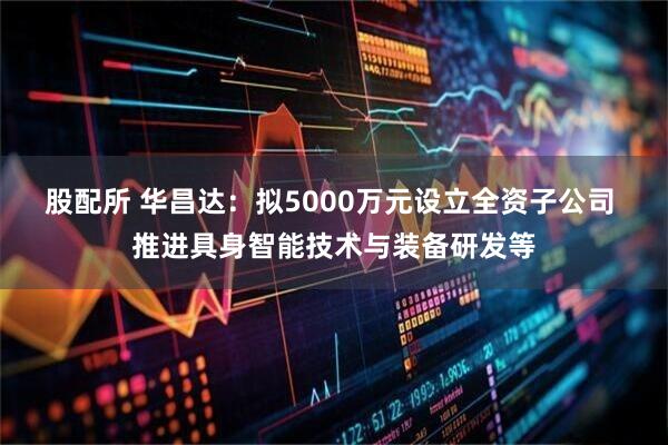 股配所 华昌达：拟5000万元设立全资子公司 推进具身智能技术与装备研发等
