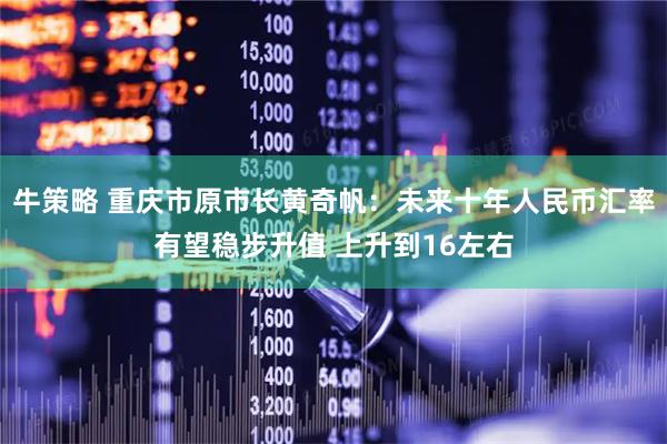 牛策略 重庆市原市长黄奇帆：未来十年人民币汇率有望稳步升值 上升到16左右