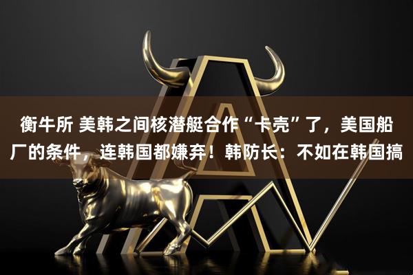 衡牛所 美韩之间核潜艇合作“卡壳”了，美国船厂的条件，连韩国都嫌弃！韩防长：不如在韩国搞