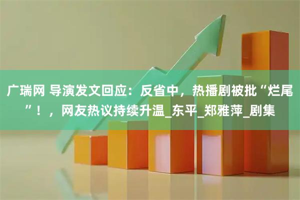 广瑞网 导演发文回应：反省中，热播剧被批“烂尾”！，网友热议持续升温_东平_郑雅萍_剧集