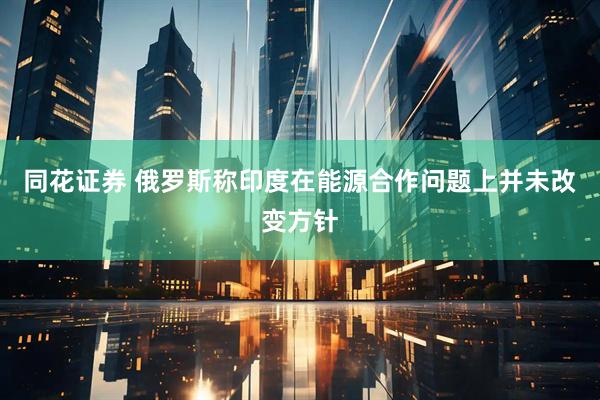 同花证券 俄罗斯称印度在能源合作问题上并未改变方针