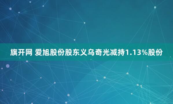旗开网 爱旭股份股东义乌奇光减持1.13%股份